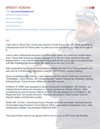 BRENT HOMAN
E-Mail: brent_homan_fishing@yahoo.com
Brent Homan Fishing on Facebook
Brent_homan on twitter
Brent homan on instagram
Brent homan linked-in
May 2015 Feature article in Bassmaster Magazine and on Bassmaster.com with over 500,000 impressions
BIO
I was born in Sioux City, IA and was raised in South Sioux City, NE. While growing up,
I developed a love for fishing after my dad put a rod and reel in my hand at the age of
5.
LeechLake in Minnesota became much the stage where my childhood dreams were
born. I knew that fishing would be a big part of my life from days spenton that well-
known fishery - but it would have been impossibleat that young age to recognize how
critically impactful the sportwould ultimately be to the rest of my life.
After graduating high school,I immediately enlisted into the Army Infantry Branch and
was sent to Fort Benning, Georgia in June of 1997 forbasic infantry training.
Upon completing basic training, I was stationed at Fort Hood, Texas as a memberof
1st Battalion, 22nd Infantry, 4th Infantry Division, where I served as a Bradley Fighting
Vehicle Driver, Turret Gunner, Rifleman, and M60 gunner.
In March of 1999 I was assigned to South Korea with 2nd Battalion, 9th Infantry, 1st
Infantry Division where he served as a Team Leaderin an Infantry Platoon. After
completing my tour of Korea in March of 2000,he was assigned to 3rd Battalion, 8th
Regiment,and 1st Cavalry Division. There he served as a Team Leader,Gunner,
Squad Leader, and Section Leader.
While with 1st Cav, I served two tours in Kuwait and was eventually deployed as part
of Operation Iraqi Freedom.From 2004 to 2005,I was stationed Baghdad, Iraq. I later
redeployed to Balad, Iraq between 2006 and 2007.
This second tour came to an abrupt end for me in June of 2007 when the Bradley
 
