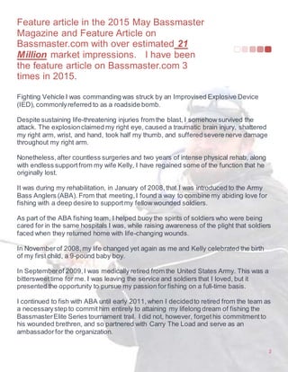 Feature article in the 2015 May Bassmaster
Magazine and Feature Article on
Bassmaster.com with over estimated 21
Million market impressions. I have been
the feature article on Bassmaster.com 3
times in 2015.
2
Fighting Vehicle I was commanding was struck by an Improvised Explosive Device
(IED), commonlyreferred to as a roadside bomb.
Despite sustaining life-threatening injuries from the blast, I somehowsurvived the
attack. The explosionclaimed my right eye, caused a traumatic brain injury, shattered
my right arm, wrist, and hand, took half my thumb, and sufferedsevere nerve damage
throughout my right arm.
Nonetheless,after countless surgeries and two years of intense physical rehab, along
with endless supportfrom my wife Kelly, I have regained some of the function that he
originally lost.
It was during my rehabilitation, in January of 2008,that I was introduced to the Army
Bass Anglers (ABA). From that meeting,I found a way to combine my abiding love for
fishing with a deep desire to supportmy fellow wounded soldiers.
As part of the ABA fishing team, I helped buoy the spirits of soldiers who were being
cared for in the same hospitals I was, while raising awareness of the plight that soldiers
faced when they returned home with life-changing wounds.
In Novemberof 2008, my life changed yet again as me and Kelly celebrated the birth
of my first child, a 9-pound baby boy.
In Septemberof 2009,I was medically retired from the United States Army. This was a
bittersweettime for me. I was leaving the service and soldiers that I loved, but it
presented the opportunity to pursue my passion for fishing on a full-time basis.
I continued to fish with ABA until early 2011,when I decidedto retired from the team as
a necessarystep to commit him entirely to attaining my lifelong dream of fishing the
BassmasterElite Series tournament trail. I did not, however, forgethis commitmentto
his wounded brethren, and so partnered with Carry The Load and serve as an
ambassadorfor the organization.
 