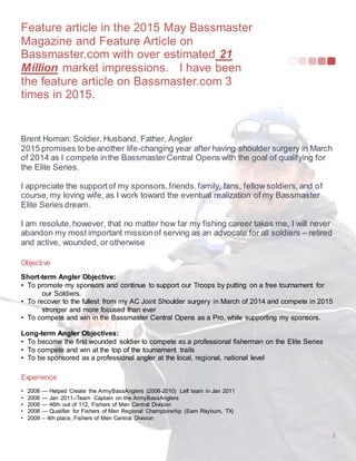 Feature article in the 2015 May Bassmaster
Magazine and Feature Article on
Bassmaster.com with over estimated 21
Million market impressions. I have been
the feature article on Bassmaster.com 3
times in 2015.
3
Brent Homan: Soldier, Husband, Father, Angler
2015 promises to be another life-changing year after having shoulder surgery in March
of 2014 as I compete inthe BassmasterCentral Opens with the goal of qualifying for
the Elite Series.
I appreciate the supportof my sponsors,friends,family, fans, fellow soldiers,and of
course,my loving wife, as I work toward the eventual realization of my Bassmaster
Elite Series dream.
I am resolute,however, that no matter how far my fishing career takes me, I will never
abandon my most important missionof serving as an advocate for all soldiers – retired
and active, wounded, or otherwise
Objective
Short-term Angler Objective:
• To promote my sponsors and continue to support our Troops by putting on a free tournament for
our Soldiers.
• To recover to the fullest from my AC Joint Shoulder surgery in March of 2014 and compete in 2015
stronger and more focused than ever
• To compete and win in the Bassmaster Central Opens as a Pro, while supporting my sponsors.
Long-term Angler Objectives:
• To become the first wounded soldier to compete as a professional fisherman on the Elite Series
• To compete and win at the top of the tournament trails
• To be sponsored as a professional angler at the local, regional, national level
Experience
• 2008 — Helped Create the ArmyBassAnglers (2008-2010) Left team in Jan 2011
• 2008 — Jan 2011--Team Captain on the ArmyBassAnglers
• 2008 — 46th out of 112, Fishers of Men Central Division
• 2008 — Qualifier for Fishers of Men Regional Championship (Sam Rayburn, TX)
• 2009 – 4th place, Fishers of Men Central Division
 