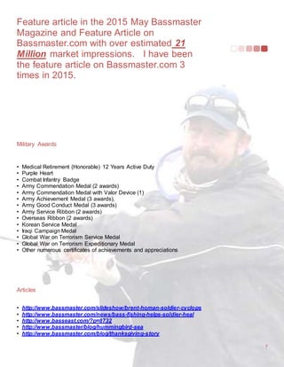 Feature article in the 2015 May Bassmaster
Magazine and Feature Article on
Bassmaster.com with over estimated 21
Million market impressions. I have been
the feature article on Bassmaster.com 3
times in 2015.
7
Military Awards
• Medical Retirement (Honorable) 12 Years Active Duty
• Purple Heart
• Combat Infantry Badge
• Army Commendation Medal (2 awards)
• Army Commendation Medal with Valor Device (1)
• Army Achievement Medal (3 awards),
• Army Good Conduct Medal (3 awards)
• Army Service Ribbon (2 awards)
• Overseas Ribbon (2 awards)
• Korean Service Medal
• Iraqi Campaign Medal
• Global War on Terrorism Service Medal
• Global War on Terrorism Expeditionary Medal
• Other numerous certificates of achievements and appreciations
Articles
• http://www.bassmaster.com/slideshow/brent-homan-soldier-cyclops
• http://www.bassmaster.com/news/bass-fishing-helps-soldier-heal
• http://www.basseast.com/?p=8732
• http://www.bassmaster/blog/hummingbird-sea
• http://www.bassmaster.com/blog/thanksgiving-story
 