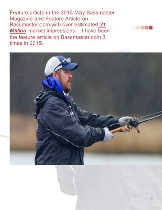 Feature article in the 2015 May Bassmaster
Magazine and Feature Article on
Bassmaster.com with over estimated 21
Million market impressions. I have been
the feature article on Bassmaster.com 3
times in 2015.
9
 