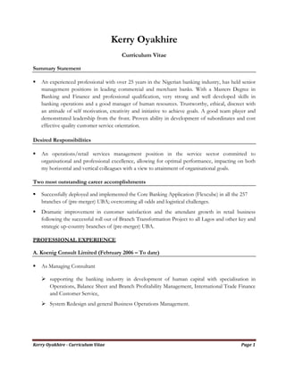 Kerry Oyakhire - Curriculum Vitae Page 1
Kerry Oyakhire
Curriculum Vitae
Summary Statement
An experienced professional with over 25 years in the Nigerian banking industry, has held senior
management positions in leading commercial and merchant banks. With a Masters Degree in
Banking and Finance and professional qualification, very strong and well developed skills in
banking operations and a good manager of human resources. Trustworthy, ethical, discreet with
an attitude of self motivation, creativity and initiative to achieve goals. A good team player and
demonstrated leadership from the front. Proven ability in development of subordinates and cost
effective quality customer service orientation.
Desired Responsibilities
An operations/retail services management position in the service sector committed to
organisational and professional excellence, allowing for optimal performance, impacting on both
my horizontal and vertical colleagues with a view to attainment of organisational goals.
Two most outstanding career accomplishments
Successfully deployed and implemented the Core Banking Application (Flexcube) in all the 257
branches of (pre-merger) UBA; overcoming all odds and logistical challenges.
Dramatic improvement in customer satisfaction and the attendant growth in retail business
following the successful roll out of Branch Transformation Project to all Lagos and other key and
strategic up-country branches of (pre-merger) UBA.
PROFESSIONAL EXPERIENCE
A. Koenig Consult Limited (February 2006 – To date)
As Managing Consultant
supporting the banking industry in development of human capital with specialisation in
Operations, Balance Sheet and Branch Profitability Management, International Trade Finance
and Customer Service,
System Redesign and general Business Operations Management.
 