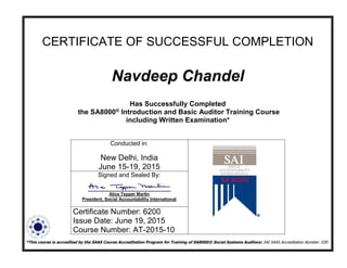 CERTIFICATE OF SUCCESSFUL COMPLETION
Navdeep Chandel
Has Successfully Completed
the SA8000® Introduction and Basic Auditor Training Course
including Written Examination*
*This course is accredited by the SAAS Course Accreditation Program for Training of SA8000® Social Systems Auditors: SAI SAAS Accreditation Number: 030
Conducted in:
New Delhi, India
June 15-19, 2015
Signed and Sealed By:
Alice Tepper Marlin
President, Social Accountability International
Certificate Number: 6200
Issue Date: June 19, 2015
Course Number: AT-2015-10
 