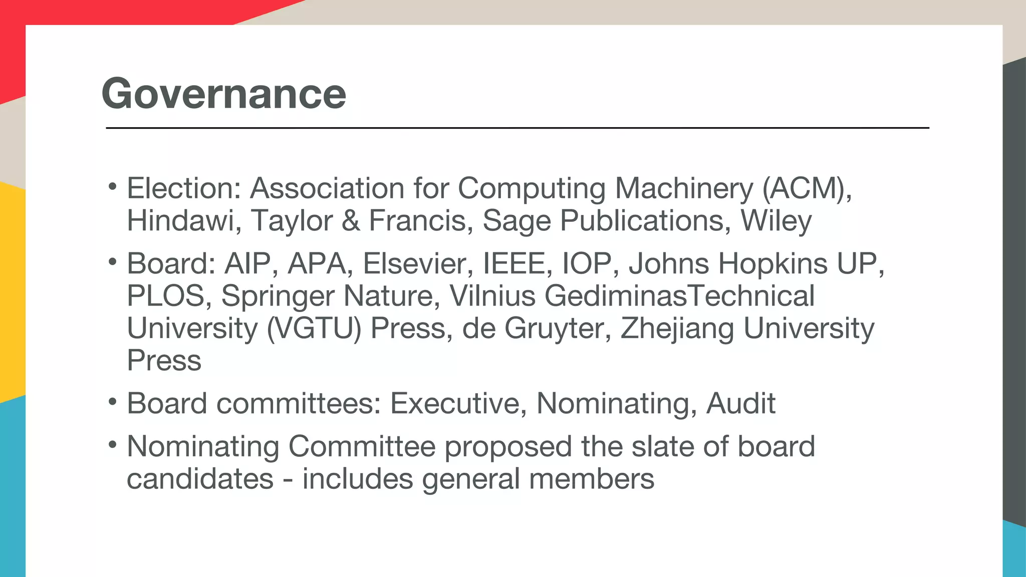 Governance
• Election: Association for Computing Machinery (ACM),
Hindawi, Taylor & Francis, Sage Publications, Wiley
• Board: AIP, APA, Elsevier, IEEE, IOP, Johns Hopkins UP,
PLOS, Springer Nature, Vilnius GediminasTechnical
University (VGTU) Press, de Gruyter, Zhejiang University
Press
• Board committees: Executive, Nominating, Audit
• Nominating Committee proposed the slate of board
candidates - includes general members
 
