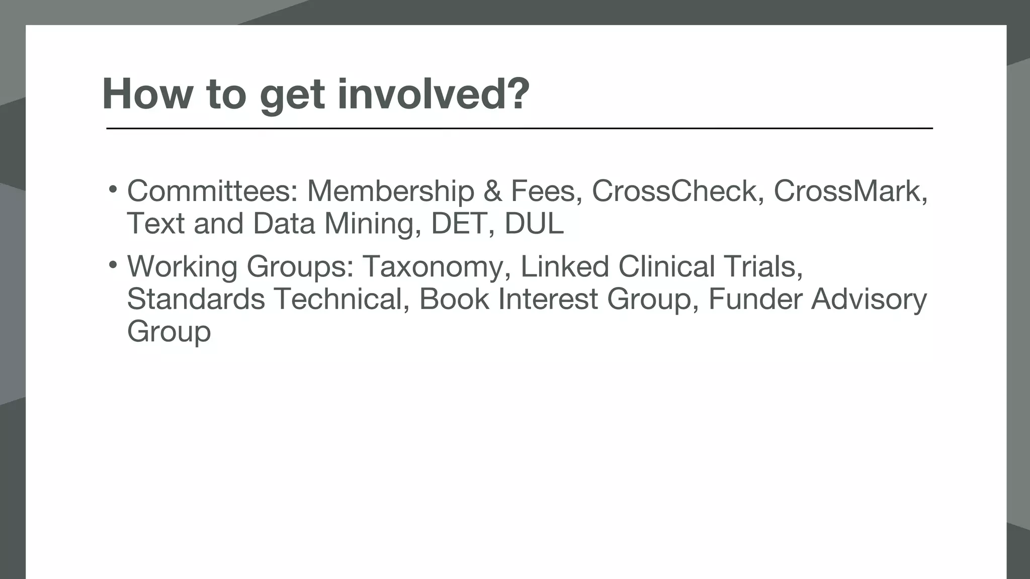 How to get involved?
• Committees: Membership & Fees, CrossCheck, CrossMark,
Text and Data Mining, DET, DUL
• Working Groups: Taxonomy, Linked Clinical Trials,
Standards Technical, Book Interest Group, Funder Advisory
Group
 