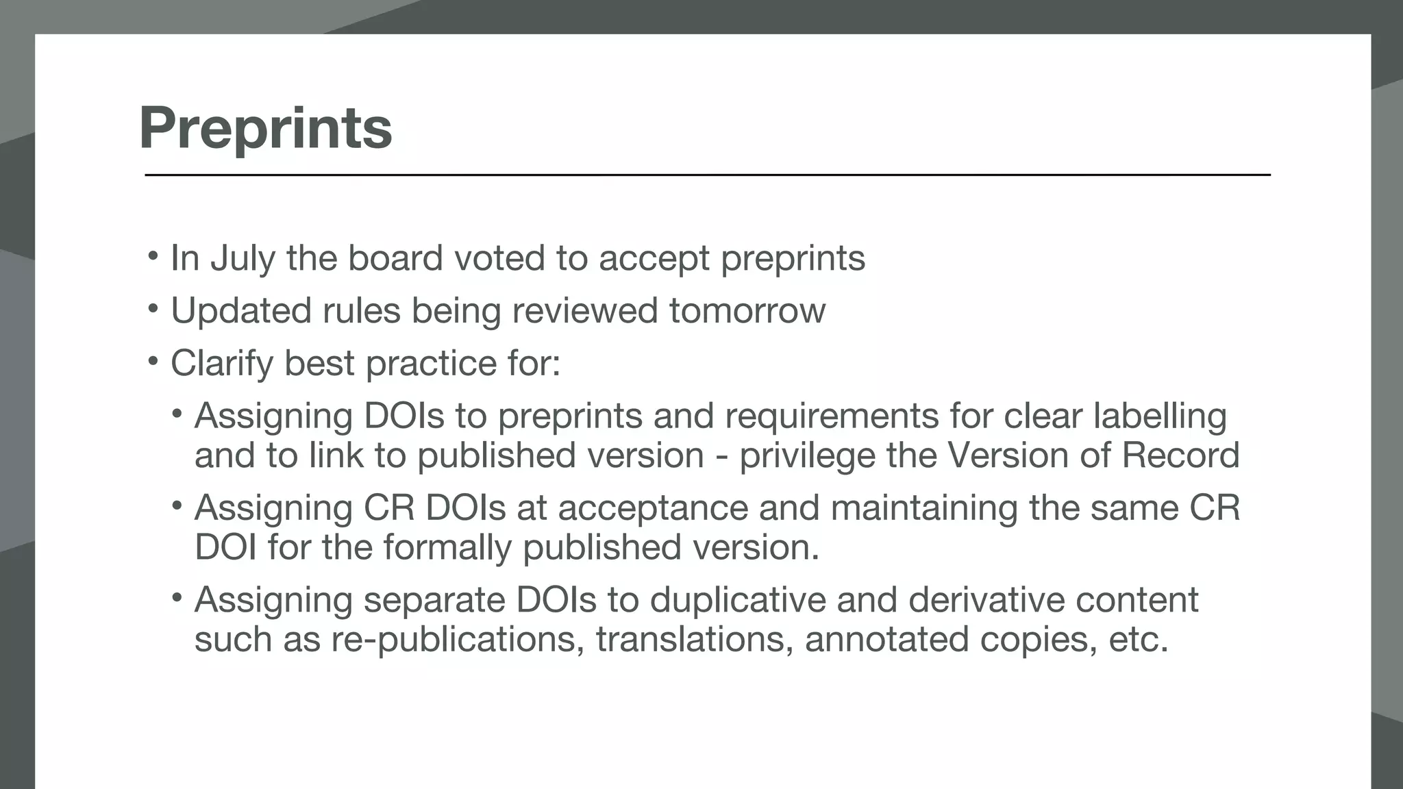 Preprints
• In July the board voted to accept preprints
• Updated rules being reviewed tomorrow
• Clarify best practice for:
• Assigning DOIs to preprints and requirements for clear labelling
and to link to published version - privilege the Version of Record
• Assigning CR DOIs at acceptance and maintaining the same CR
DOI for the formally published version.
• Assigning separate DOIs to duplicative and derivative content
such as re-publications, translations, annotated copies, etc.
 