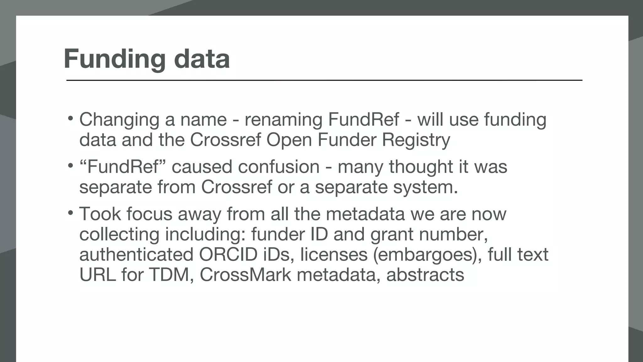 Funding data
• Changing a name - renaming FundRef - will use funding
data and the Crossref Open Funder Registry
• “FundRef” caused confusion - many thought it was
separate from Crossref or a separate system.
• Took focus away from all the metadata we are now
collecting including: funder ID and grant number,
authenticated ORCID iDs, licenses (embargoes), full text
URL for TDM, CrossMark metadata, abstracts
 