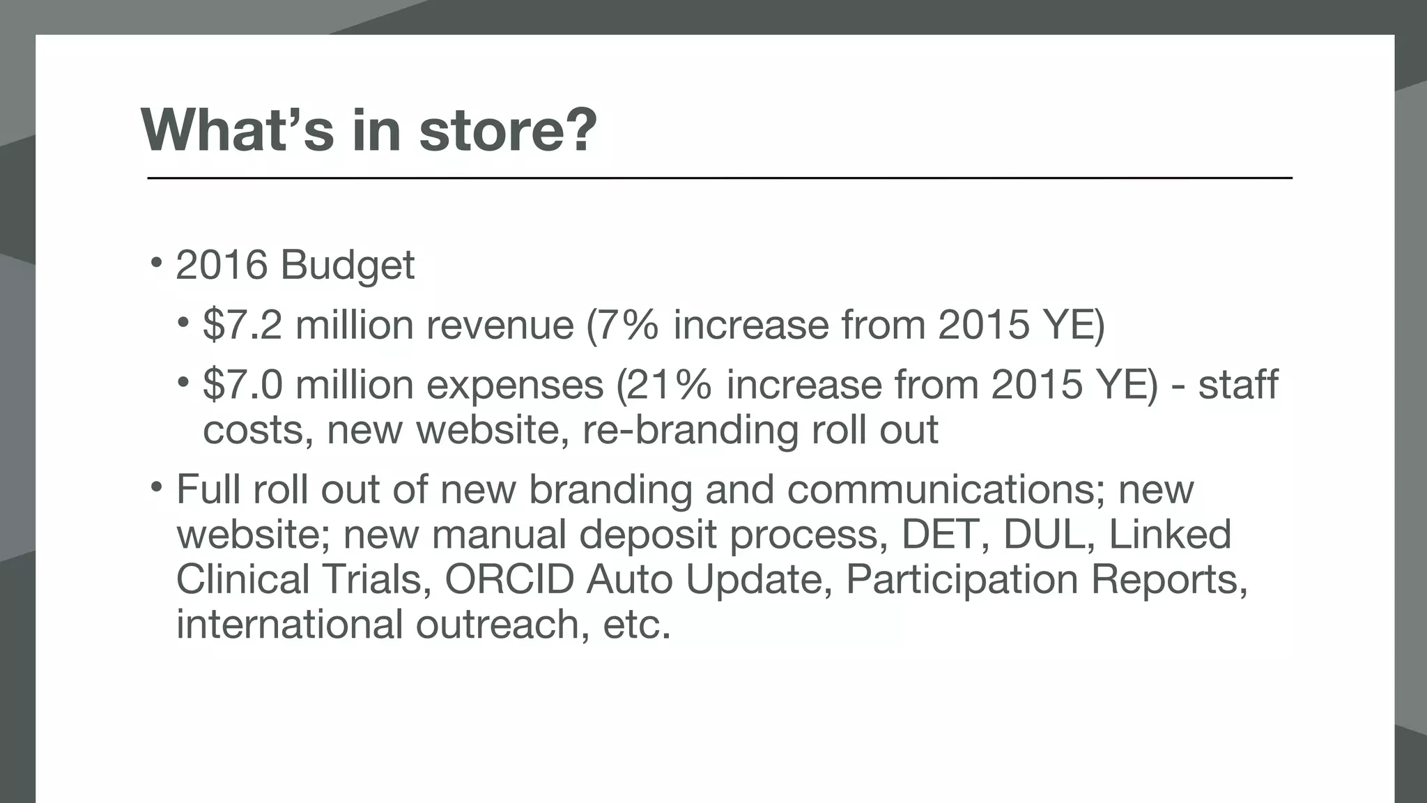 What’s in store?
• 2016 Budget
• $7.2 million revenue (7% increase from 2015 YE)
• $7.0 million expenses (21% increase from 2015 YE) - staff
costs, new website, re-branding roll out
• Full roll out of new branding and communications; new
website; new manual deposit process, DET, DUL, Linked
Clinical Trials, ORCID Auto Update, Participation Reports,
international outreach, etc.
 