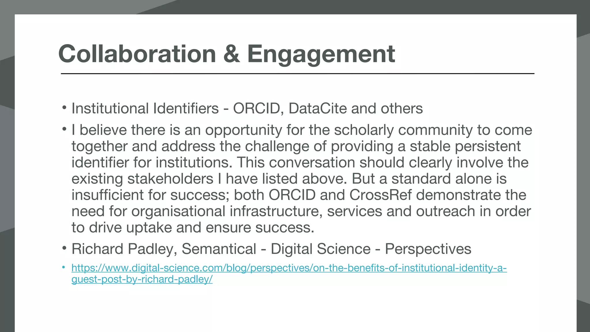 Collaboration & Engagement
• Institutional Identifiers - ORCID, DataCite and others
• I believe there is an opportunity for the scholarly community to come
together and address the challenge of providing a stable persistent
identifier for institutions. This conversation should clearly involve the
existing stakeholders I have listed above. But a standard alone is
insufficient for success; both ORCID and CrossRef demonstrate the
need for organisational infrastructure, services and outreach in order
to drive uptake and ensure success.
• Richard Padley, Semantical - Digital Science - Perspectives
• https://www.digital-science.com/blog/perspectives/on-the-benefits-of-institutional-identity-a-
guest-post-by-richard-padley/
 