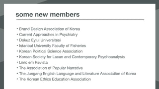 some new members
• Brand Design Association of Korea
• Current Approaches in Psychiatry
• Dokuz Eylul Universitesi
• Istanbul University Faculty of Fisheries
• Korean Political Science Association
• Korean Society for Lacan and Contemporary Psychoanalysis
• Liinc em Revista
• The Association of Popular Narrative
• The Jungang English Language and Literature Association of Korea
• The Korean Ethics Education Association
 