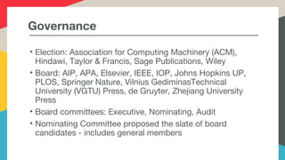 Governance
• Election: Association for Computing Machinery (ACM),
Hindawi, Taylor & Francis, Sage Publications, Wiley
• Board: AIP, APA, Elsevier, IEEE, IOP, Johns Hopkins UP,
PLOS, Springer Nature, Vilnius GediminasTechnical
University (VGTU) Press, de Gruyter, Zhejiang University
Press
• Board committees: Executive, Nominating, Audit
• Nominating Committee proposed the slate of board
candidates - includes general members
 
