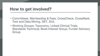 How to get involved?
• Committees: Membership & Fees, CrossCheck, CrossMark,
Text and Data Mining, DET, DUL
• Working Groups: Taxonomy, Linked Clinical Trials,
Standards Technical, Book Interest Group, Funder Advisory
Group
 