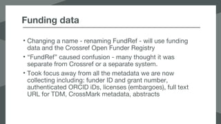 Funding data
• Changing a name - renaming FundRef - will use funding
data and the Crossref Open Funder Registry
• “FundRef” caused confusion - many thought it was
separate from Crossref or a separate system.
• Took focus away from all the metadata we are now
collecting including: funder ID and grant number,
authenticated ORCID iDs, licenses (embargoes), full text
URL for TDM, CrossMark metadata, abstracts
 