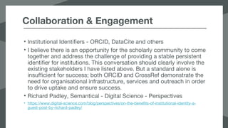 Collaboration & Engagement
• Institutional Identifiers - ORCID, DataCite and others
• I believe there is an opportunity for the scholarly community to come
together and address the challenge of providing a stable persistent
identifier for institutions. This conversation should clearly involve the
existing stakeholders I have listed above. But a standard alone is
insufficient for success; both ORCID and CrossRef demonstrate the
need for organisational infrastructure, services and outreach in order
to drive uptake and ensure success.
• Richard Padley, Semantical - Digital Science - Perspectives
• https://www.digital-science.com/blog/perspectives/on-the-benefits-of-institutional-identity-a-
guest-post-by-richard-padley/
 