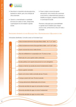 abilidade e Qualidade de Vida • Educação para a Sustentabilidade e Qualidade de Vida • Educação para a Sustentabilidade e Qualidade de Vida • Ed




                                                                                                                                                   •	 Reconhecer a importância da educação ética,                                               •	 Prover a todos o ensino do esporte
                                                                                                                                                                              baseada em valores, para uma condição de                            educacional, como maneira de se promover
                                                                                                                                                                              vida sustentável.                                                   a auto estima, o desenvolvimento pessoal, o
                                                                                                                                                                                                                                                  trabalho em equipe, o respeito à diversidade
                                                                                                                                                   •	 Garantir a universalização e a qualidade                                                    e a promoção da saúde.
                                                                                                                                                                              do ensino em todos os níveis, assegurando
                                                                                                                                                                              a participação da comunidade na gestão                            Promover a educação para sustentabilidade
                                                                                                                                                                              escolar.                                                          e a gestão local é trabalhar para integrar
                                                                                                                                                                                                                                                ensino e vida, conhecimento e ética em toda a
                                                                                                                                                                                                                                                sociedade.


                                                                                                                                                   Indicadores referentes ao eixo Educação para a Sustentabilidade e Qualidade de vida

                                                                                                                                                   (Indicadores detalhados: Consultar anexo no final deste Guia)


                                                                                                                                                                                                           Índice de desenvolvimento Educação Básica (Ideb) - de 1ª a 4 ª série


                                                                                                                                                                                                           Índice de desenvenvimento Educação Básica (Ideb) - de 5ª a 8 ª série
                                                                                                                                                    EDUCAÇÃO PARA A SUSTENTABILIDADE E QUALIDADE DE VIDA




                                                                                                                                                                                                           Exame nacional do ensino médio (Enem)


                                                                                                                                                                                                           Taxa de analfabetismo na população com 15 anos ou mais


                                                                                                                                                                                                           Matrículas em curso superior sobre a demanda


                                                                                                                                                                                                           Escolas públicas com esporte educacional no turno obrigatório


                                                                                                                                                                                                           Acesso à internet nas escolas do ensino fundamental e médio


                                                                                                                                                                                                           Ensino superior concluído


                                                                                                                                                                                                           Jovens com ensino médio concluído até aos 19 anos


                                                                                                                                                                                                           Crianças e jovens de 4 aos 19 anos na escola


                                                                                                                                                                                                           Crianças plenamente alfabetizadas até os 8 anos


                                                                                                                                                                                                           Demanda atendida de vagas em pré-escolas municipais


                                                                                                                                                                                                           Demanda atendida de vagas no ensino fundamental


                                                                                                                                                                                                           Demanda atendida de vagas no ensino médio




                       68
 