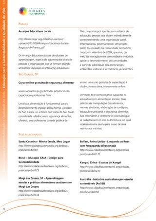 abilidade e Qualidade de Vida • Educação para a Sustentabilidade e Qualidade de Vida • Educação para a Sustentabilidade e Qualidade de Vida • Ed




                                                                                                                                                   Paraná

                                                                                                                                                   Arranjos Educativos Locais                           São compostos por agentes comunitários de
                                                                                                                                                                                                        educação, pessoas que atuam individualmente
                                                                                                                                                   http://www.fiepr.org.br/ael/wp-content/              ou representando uma organização social,
                                                                                                                                                   uploads/2010/08/Arranjos-Educativos-Locais-          empresarial ou governamental. Um projeto
                                                                                                                                                   Augusto-de-Franco.pdf                                piloto foi instalado na comunidade de Campo
                                                                                                                                                                                                        Largo, em setembro de 2009, que visa, por
                                                                                                                                                   Os Arranjos Educativos Locais são clusters de        meio da interação entre comunidade e indústria,
                                                                                                                                                   aprendizagem, espécie de aglomerados locais de       apoiar o desenvolvimento de comunidades
                                                                                                                                                   pessoas e organizações que se formam criando         a partir da valorização dos ativos sociais,
                                                                                                                                                   ambientes favoráveis às interações educativas.       ambientais, culturais e econômicos já existentes.

                                                                                                                                                   São Carlos, SP

                                                                                                                                                   Curso online gratuito de segurança alimentar         ensino um curso gratuito de capacitação à
                                                                                                                                                                                                        distância nessa área, inteiramente online.
                                                                                                                                                   www.saocarlos.sp.gov.br/index.php/curso-de-
                                                                                                                                                   capacitacao-professores.html                         O Projeto teve como objetivo capacitar os
                                                                                                                                                                                                        educadores em alimentação escolar, boas
                                                                                                                                                   Uma boa alimentação é fundamental para o             práticas de manipulação dos alimentos,
                                                                                                                                                   desenvolvimento escolar. Dessa forma, a cidade       normas sanitárias, elaboração de cardápios,
                                                                                                                                                   de São Carlos, no interior do Estado de São Paulo,   educação nutricional e segurança alimentar.
                                                                                                                                                   considerada referência em segurança alimentar,       Aos professores e diretores foi solicitado que
                                                                                                                                                   ofereceu aos professores da rede pública de          se cadastrassem no site da Prefeitura, no qual
                                                                                                                                                                                                        receberam uma senha para o uso de área
                                                                                                                                                                                                        restrita aos inscritos.

                                                                                                                                                   Sites relacionados

                                                                                                                                                   Santa Catarina - Minha Escola, Meu Lugar             Belfast, Reino Unido - Limpando as Ruas
                                                                                                                                                   http://www.cidadessustentaveis.org.br/boas_          com Propaganda Direcionada
                                                                                                                                                   praticas/exibir/49                                   http://www.cidadessustentaveis.org.br/boas_
                                                                                                                                                                                                        praticas/exibir/131
                                                                                                                                                   Brasil - Educação GAIA - Design para
                                                                                                                                                   Sustentabilidade                                     Xangai, China - Escolas de Xangai
                                                                                                                                                   http://www.cidadessustentaveis.org.br/boas_          http://www.cidadessustentaveis.org.br/boas_
                                                                                                                                                   praticas/exibir/175                                  praticas/exibir/237

                                                                                                                                                   Mogi das Cruzes, SP - Aprendizagem                   Austrália - Iniciativa australiana por escolas
                                                                                                                                                   escolar e práticas alimentares saudáveis em          sustentáveis (AuSSI)
                                                                                                                                                   Mogi das Cruzes                                      http://www.cidadessustentaveis.org.br/boas_
                                                                                                                                                   http://www.cidadessustentaveis.org.br/boas_          praticas/exibir/50
                                                                                                                                                   praticas/exibir/234




                       70
 