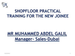 SHOPFLOOR PRACTICAL
TRAINING FOR THE NEW JOINEE
MR MUHAMMED ABDEL GALIL
Manager- Sales-Dubai
3/22/2015 1
 