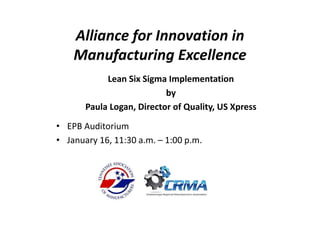 Alliance for Innovation in 
Manufacturing Excellence
Lean Six Sigma Implementation
by 
Paula Logan, Director of Quality, US Xpress
• EPB Auditorium 
• January 16, 11:30 a.m. – 1:00 p.m.
 
