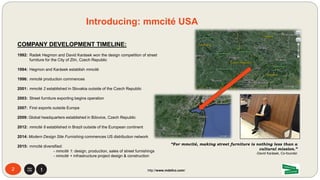 COMPANY DEVELOPMENT TIMELINE:
1992: Radek Hegmon and David Karásek won the design competition of street
furniture for the City of Zlín, Czech Republic
1994: Hegmon and Karásek establish mmcité
1996: mmcité production commences
2001: mmcité 2 established in Slovakia outside of the Czech Republic
2003: Street furniture exporting begins operation
2007: First exports outside Europe
2009: Global headquarters established in Bílovice, Czech Republic
2012: mmcité 8 established in Brazil outside of the European continent
2014: Modern Design Site Furnishing commences US distribution network
2015: mmcité diversified:
- mmcité 1: design, production, sales of street furnishings
- mmcité + infrastructure project design & construction
“For mmcité, making street furniture is nothing less than a
cultural mission.”
-David Karásek, Co-founder
2
Introducing: mmcité USA
http://www.mdsfco.com/
 