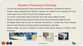 • The rice husk waste byproduct is first processed into fine particles or granulates for extrusion.
• Through careful engineering from München, Germany, the material is then extruded and forced
under pressure into a mold at the end of the production process.
• The result is a natural fiber-polymer-composite with a wide range of different profiles.
• Resysta can also be further processed using common tools and machines suitable for wood.
• All Resysta boards used for seat and backrests are produced in mmcité’s own factory. Resysta
sides are finish laminated at mmcité premises and protected by utility paten.
• Resysta profiles may also be reinforced to achieve equal bearing capacity to full-depth board
thicknesses.
6 http://www.mdsfco.com/
Resysta | Processing Technology
Resysta granulate extrusion Extruded reinforce-
able board
Securely laminated
ends
 