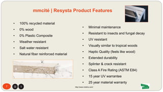 77 http://www.mdsfco.com/7
mmcité: Product Sustainability
http://www.mdsfco.com/
1. Agriculture 2. Transport 3. Extrusion 4. Refinement 5. Distribution
mmcité 1 a.s.
Headquarters
Manufacturing:
Bílovice, Czech
Republic
Rice
Husk
Region
mm
cité
Rice Husk Waste in
Southeast Asia
Resysta International GmbH
München, Deutschland
Raw Material
Granulate Processing
in Southeast Asia
Wood tool compatable
 