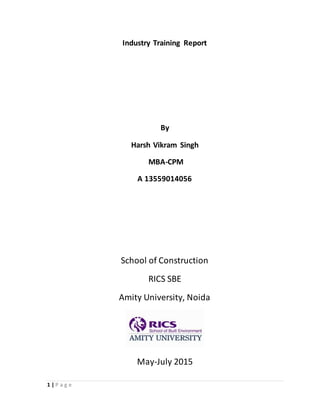 1 | P a g e
Industry Training Report
By
Harsh Vikram Singh
MBA-CPM
A 13559014056
School of Construction
RICS SBE
Amity University, Noida
May-July 2015
 
