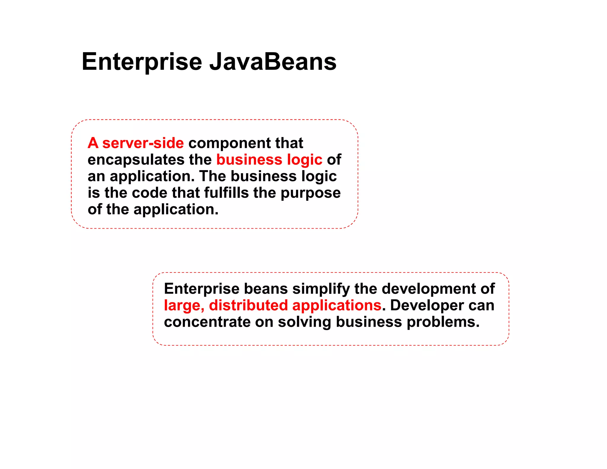 Enterprise JavaBeans
A server-side component that
encapsulates the business logic of
an application. The business logic
is the code that fulfills the purpose
of the application.
Enterprise beans simplify the development of
large, distributed applications. Developer can
concentrate on solving business problems.
 