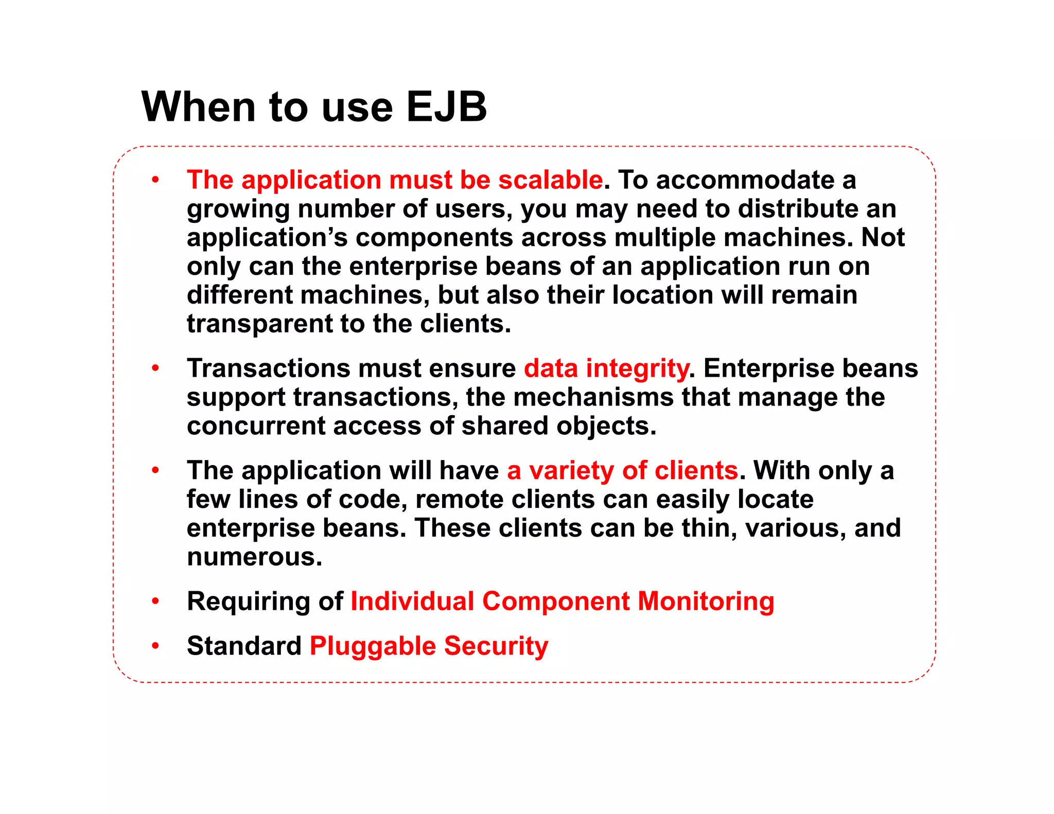 When to use EJB
&bull; The application must be scalable. To accommodate a
growing number of users, you may need to distribute an
application&rsquo;s components across multiple machines. Not
only can the enterprise beans of an application run on
different machines, but also their location will remain
transparent to the clients.
&bull; Transactions must ensure data integrity. Enterprise beans
support transactions, the mechanisms that manage the
concurrent access of shared objects.
&bull; The application will have a variety of clients. With only a
few lines of code, remote clients can easily locate
enterprise beans. These clients can be thin, various, and
numerous.
&bull; Requiring of Individual Component Monitoring
&bull; Standard Pluggable Security
 