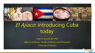 El Ajiaco: introducing Cuba
today
Jorge G. Arocha, BD, PhD.
Adjunct professor, Faculty of History and Philosophy
University of Havana
 