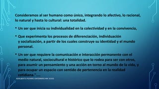 Consideramos al ser humano como único, integrando lo afectivo, lo racional,
lo natural y hasta lo cultural: una totalidad.
• Un ser que inicia su individualidad en la colectividad y en la convivencia,
• Que experimenta los procesos de diferenciación, individuación
y socialización, a partir de los cuales construye su identidad y el mundo
personal.
• Un ser que requiere la comunicación e interacción permanente con el
medio natural, sociocultural e histórico que lo rodea para ser con otros,
para asumir un pensamiento y una acción en torno al mundo de la vida, y
para ocupar un espacio con sentido de pertenencia en la realidad
cotidiana."....
ADALBERTO PIZARRO ENFERMERO MN 50305
 