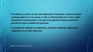 • El cuidado es un fin y la más alta dedicación al paciente, el acto de mayor
cuidado puede ser el no actuar, si ello es determinado por el otro. cuidar
demanda la incorporación y entrega del profesional hasta el punto de
percibir la misma realidad del paciente.
• La verdad del cuidado es contextual y envuelve realidades objetivas y
subjetivas en un todo coherente.
ADALBERTO PIZARRO ENFERMERO MN 50305
 