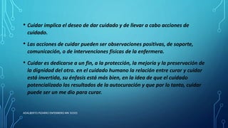 • Cuidar implica el deseo de dar cuidado y de llevar a cabo acciones de
cuidado.
• Las acciones de cuidar pueden ser observaciones positivas, de soporte,
comunicación, o de intervenciones físicas de la enfermera.
• Cuidar es dedicarse a un fin, a la protección, la mejoría y la preservación de
la dignidad del otro. en el cuidado humano la relación entre curar y cuidar
está invertida, su énfasis está más bien, en la idea de que el cuidado
potencializado los resultados de la autocuración y que por lo tanto, cuidar
puede ser un me dio para curar.
ADALBERTO PIZARRO ENFERMERO MN 50305
 