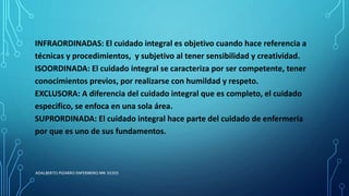 INFRAORDINADAS: El cuidado integral es objetivo cuando hace referencia a
técnicas y procedimientos, y subjetivo al tener sensibilidad y creatividad.
ISOORDINADA: El cuidado integral se caracteriza por ser competente, tener
conocimientos previos, por realizarse con humildad y respeto.
EXCLUSORA: A diferencia del cuidado integral que es completo, el cuidado
especifico, se enfoca en una sola área.
SUPRORDINADA: El cuidado integral hace parte del cuidado de enfermería
por que es uno de sus fundamentos.
ADALBERTO PIZARRO ENFERMERO MN 50305
 