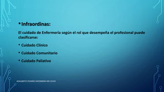 •Infraordinas:
El cuidado de Enfermería según el rol que desempeña el profesional puede
clasificarse:
• Cuidado Clínico
• Cuidado Comunitario
• Cuidado Paliativo
ADALBERTO PIZARRO ENFERMERO MN 50305
 