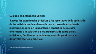 Cuidado en Enfermería Clínica:
Recoge las experiencias prácticas y los resultados de la aplicación
de las actividades de enfermería que a través de estudios de
investigación reflejan la aportación específica de nuestra
enfermería a la solución de los problemas de salud de los
individuos, familias y comunidades, contribuyendo así a su
desarrollo teórico y práctico.
ADALBERTO PIZARRO ENFERMERO MN 50305
 