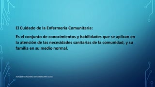 El Cuidado de la Enfermería Comunitaria:
Es el conjunto de conocimientos y habilidades que se aplican en
la atención de las necesidades sanitarias de la comunidad, y su
familia en su medio normal.
ADALBERTO PIZARRO ENFERMERO MN 50305
 