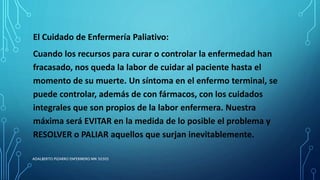 El Cuidado de Enfermería Paliativo:
Cuando los recursos para curar o controlar la enfermedad han
fracasado, nos queda la labor de cuidar al paciente hasta el
momento de su muerte. Un síntoma en el enfermo terminal, se
puede controlar, además de con fármacos, con los cuidados
integrales que son propios de la labor enfermera. Nuestra
máxima será EVITAR en la medida de lo posible el problema y
RESOLVER o PALIAR aquellos que surjan inevitablemente.
ADALBERTO PIZARRO ENFERMERO MN 50305
 