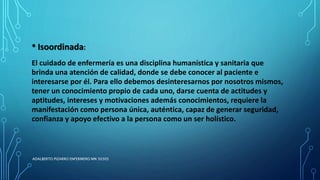 • Isoordinada:
El cuidado de enfermería es una disciplina humanística y sanitaria que
brinda una atención de calidad, donde se debe conocer al paciente e
interesarse por él. Para ello debemos desinteresarnos por nosotros mismos,
tener un conocimiento propio de cada uno, darse cuenta de actitudes y
aptitudes, intereses y motivaciones además conocimientos, requiere la
manifestación como persona única, auténtica, capaz de generar seguridad,
confianza y apoyo efectivo a la persona como un ser holístico.
ADALBERTO PIZARRO ENFERMERO MN 50305
 