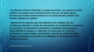 "Los diversos entornos laborales y campos de acción, y la coyuntura social,
política y económica que constantemente varía son, sin duda alguna,
factores que inciden sustancialmente en la convicción del cuidador para
brindar cuidados de calidad".
"Algunos de los aspectos que más influyen en el cuidador son: las
condiciones salariales o el tipo de contratación, la complejidad creciente de
los pacientes, la disminución cuantitativa y cualitativa del personal, la
disponibilidad de equipos y materiales, la autonomía en el ejercicio
profesional, la oportunidad, continuidad y el grado de satisfacción que
tengan los pacientes, las familias y los allegados con la prestación de los
servicios de salud."
ADALBERTO PIZARRO ENFERMERO MN 50305
 