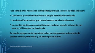 "Las condiciones necesarias y suficientes para que se dé el cuidado incluyen:
• Conciencia y conocimiento sobre la propia necesidad de cuidado.
• Una intención de actuar y acciones basadas en el conocimiento.
• Un cambio positivo como resultado del cuidado, juzgado solamente con
base en el bienestar de los demás.
Se puede agregar a esto que debe haber un compromiso subyacente de
valores y moral para cuidar y un deseo para hacerlo".
ADALBERTO PIZARRO ENFERMERO MN 50305
 