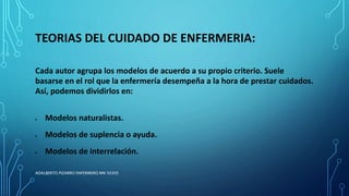 TEORIAS DEL CUIDADO DE ENFERMERIA:
Cada autor agrupa los modelos de acuerdo a su propio criterio. Suele
basarse en el rol que la enfermería desempeña a la hora de prestar cuidados.
Así, podemos dividirlos en:
 Modelos naturalistas.
 Modelos de suplencia o ayuda.
 Modelos de interrelación.
ADALBERTO PIZARRO ENFERMERO MN 50305
 