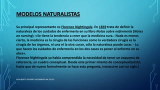 MODELOS NATURALISTAS
Su principal representante es Florence Nightingale. En 1859 trata de definir la
naturaleza de los cuidados de enfermería en su libro Notas sobre enfermería (Notes
on nursing); «Se tiene la tendencia a creer que la medicina cura.- Nada es menos
cierto, la medicina es la cirugía de las funciones como la verdadera cirugía es la
cirugía de los órganos, ni una ni la otra curan, sólo la naturaleza puede curar. - Lo
que hacen los cuidados de enfermería en los dos casos es poner al enfermo en su
obra».
Florence Nightingale ya había comprendido la necesidad de tener un esquema de
referencia, un cuadro conceptual. Desde este primer intento de conceptualización,
hasta que de nuevo formalmente se hace esta pregunta, transcurre casi un siglo.]
ADALBERTO PIZARRO ENFERMERO MN 50305
 