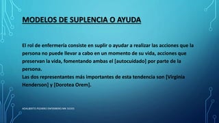 MODELOS DE SUPLENCIA O AYUDA
El rol de enfermería consiste en suplir o ayudar a realizar las acciones que la
persona no puede llevar a cabo en un momento de su vida, acciones que
preservan la vida, fomentando ambas el [autocuidado] por parte de la
persona.
Las dos representantes más importantes de esta tendencia son [Virginia
Henderson] y [Dorotea Orem].
ADALBERTO PIZARRO ENFERMERO MN 50305
 