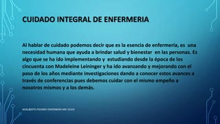 CUIDADO INTEGRAL DE ENFERMERIA
Al hablar de cuidado podemos decir que es la esencia de enfermería, es una
necesidad humana que ayuda a brindar salud y bienestar en las personas. Es
algo que se ha ido implementando y estudiando desde la época de los
cincuenta con Madeleine Leininger y ha ido avanzando y mejorando con el
paso de los años mediante investigaciones dando a conocer estos avances a
través de conferencias pues debemos cuidar con el mismo empeño a
nosotros mismos y a los demás.
ADALBERTO PIZARRO ENFERMERO MN 50305
 