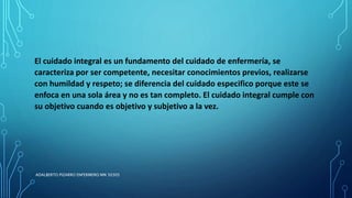 El cuidado integral es un fundamento del cuidado de enfermería, se
caracteriza por ser competente, necesitar conocimientos previos, realizarse
con humildad y respeto; se diferencia del cuidado especifico porque este se
enfoca en una sola área y no es tan completo. El cuidado integral cumple con
su objetivo cuando es objetivo y subjetivo a la vez.
ADALBERTO PIZARRO ENFERMERO MN 50305
 