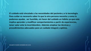 El cuidado está vinculado a las necesidades del paciente y a la tecnología.
Para cuidar es necesario saber lo que la otra persona necesita y como lo
podemos ayudar, ser humilde, sin hacer del cuidado un hábito ya que este
implica aprender y modificar comportamientos a partir de experiencias,
tener valor ante la incertidumbre. Además emplear las técnicas y
procedimientos adecuados para un cuidado integral y optimo.
ADALBERTO PIZARRO ENFERMERO MN 50305
 