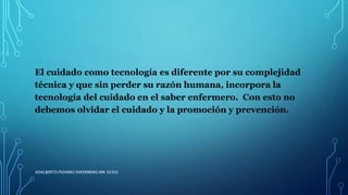 El cuidado como tecnología es diferente por su complejidad
técnica y que sin perder su razón humana, incorpora la
tecnología del cuidado en el saber enfermero. Con esto no
debemos olvidar el cuidado y la promoción y prevención.
ADALBERTO PIZARRO ENFERMERO MN 50305
 