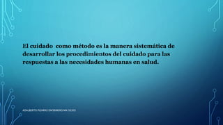 El cuidado como método es la manera sistemática de
desarrollar los procedimientos del cuidado para las
respuestas a las necesidades humanas en salud.
ADALBERTO PIZARRO ENFERMERO MN 50305
 
