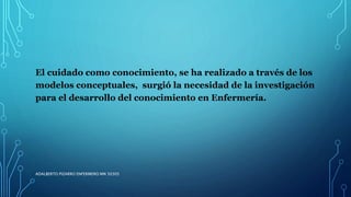El cuidado como conocimiento, se ha realizado a través de los
modelos conceptuales, surgió la necesidad de la investigación
para el desarrollo del conocimiento en Enfermería.
ADALBERTO PIZARRO ENFERMERO MN 50305
 