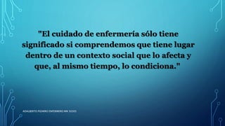 "El cuidado de enfermería sólo tiene
significado si comprendemos que tiene lugar
dentro de un contexto social que lo afecta y
que, al mismo tiempo, lo condiciona."
ADALBERTO PIZARRO ENFERMERO MN 50305
 
